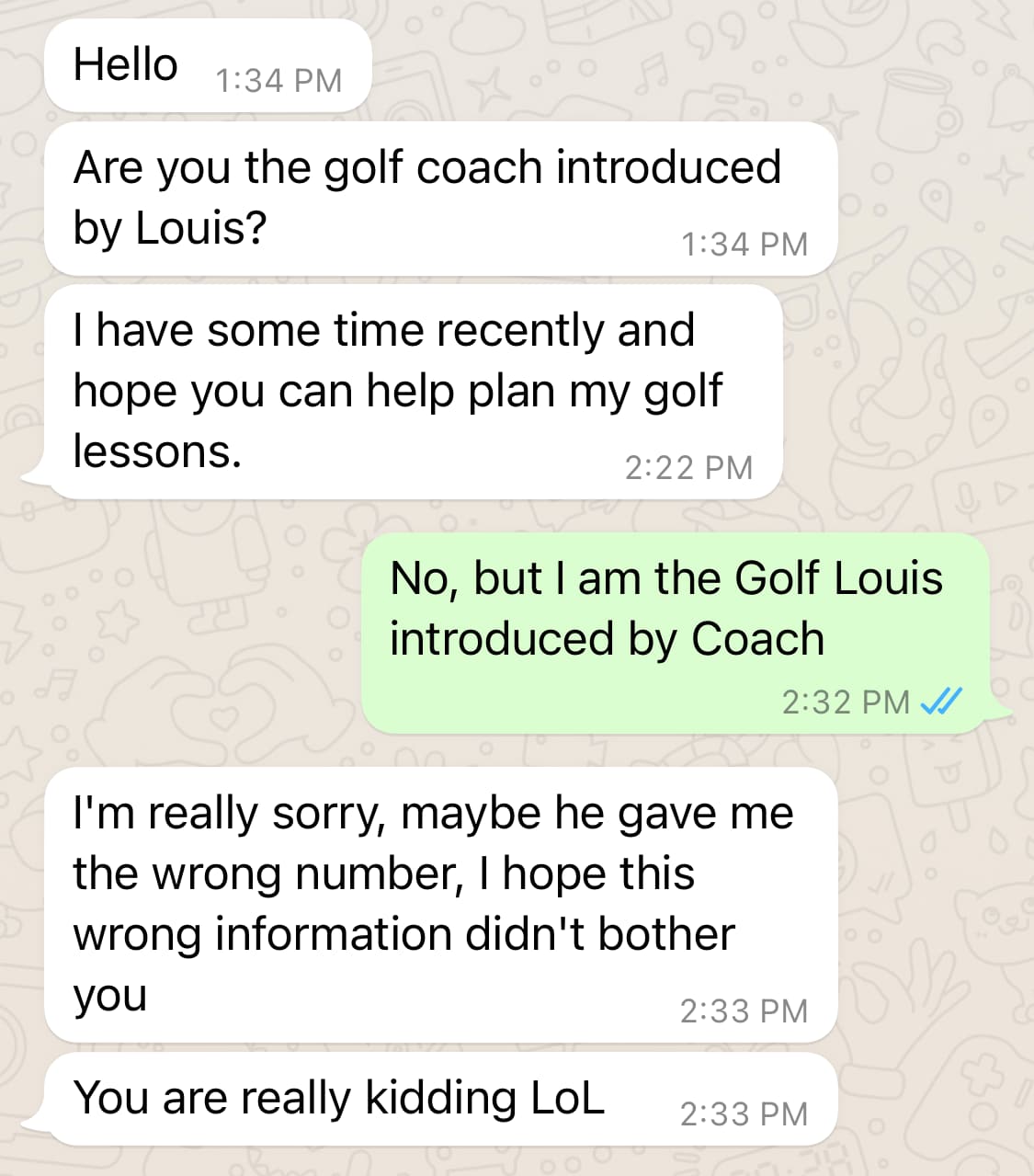 Screenshot. Them: Hello. Are you the golf coach introduced by Louis? I have some time recently and hope you can help plan my golf lessons. / Me: No, but I am the Golf Louis introduced by Coach / Them: I'm really sorry, maybe he gave me the wrong number, I hope this wrong information didn't bother you. You are really kidding LoL