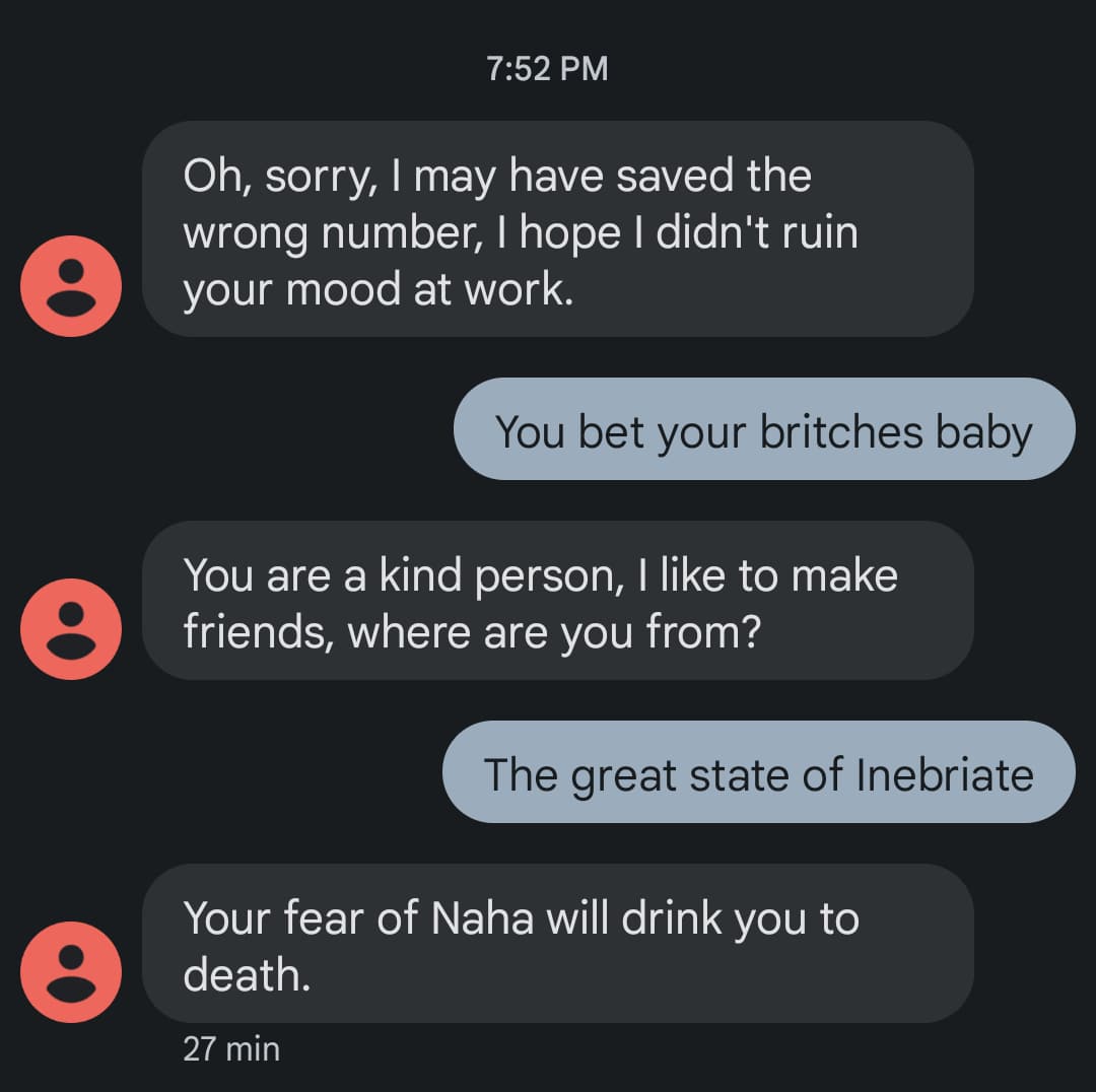 Screenshot. Them: Oh, sorry, I may have saved the wrong number, I hope I didn't ruin
your mood at work. / Me: You bet your britches baby / Them: You are a kind person, I like to make
friends, where are you from? / Me: The great state of Inebriate / Them: Your fear of Naha will drink you to death.