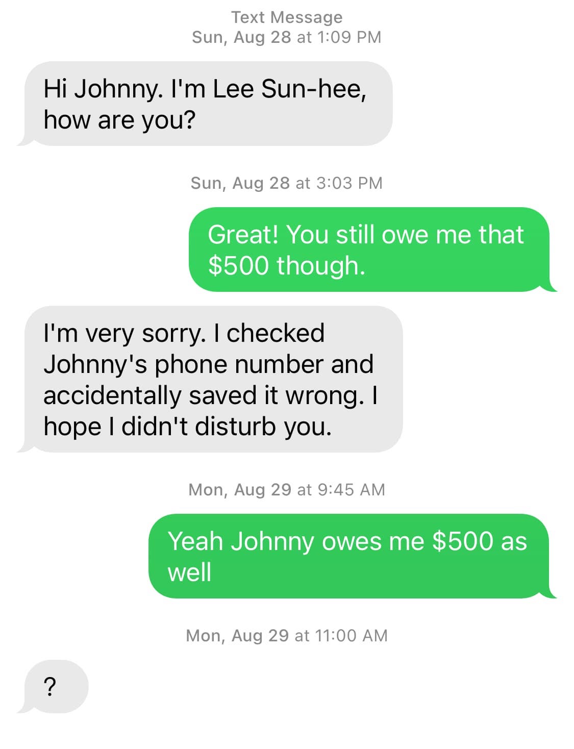 Screenshot. Them: Hi Johnny. I'm Lee Sun-hee, how are you? / Me: Great! You still owe me that $500 though. / Them: I'm very sorry. I checked Johnny's phone number and accidentally saved it wrong. I hope I didn't disturb you. / Me: Yeah Johnny owes me $500 as well. // By the way, if you're using a screen reader, please let me know if these captions are useful. Thanks!