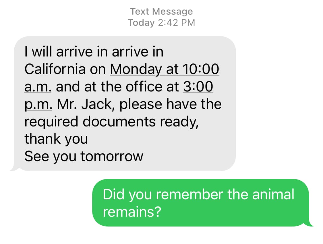 Screenshot. Them: I will arrive in arrive in California on Monday at 10:00 a.m. and at the office at 3:00 p.m. Mr. Jack, please have the required documents ready, thank you. See you tomorrow. / Me: Did you remember the animal remains?